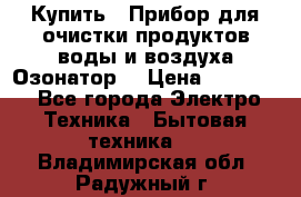 Купить : Прибор для очистки продуктов,воды и воздуха.Озонатор  › Цена ­ 26 625 - Все города Электро-Техника » Бытовая техника   . Владимирская обл.,Радужный г.
